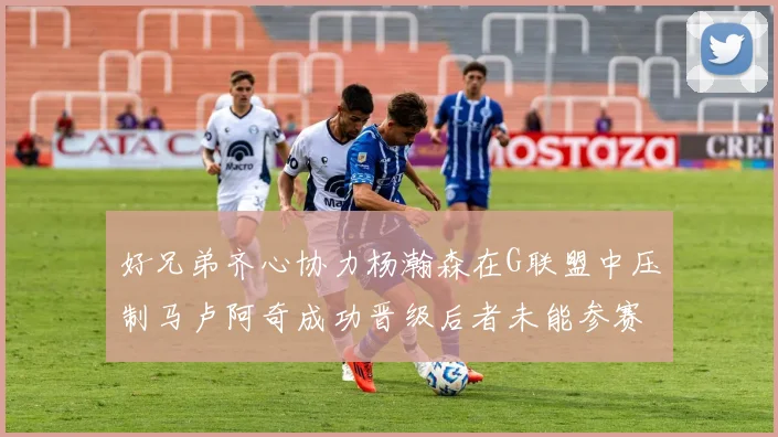 好兄弟齐心协力杨瀚森在G联盟中压制马卢阿奇成功晋级后者未能参赛