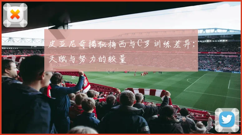 皮亚尼奇揭秘梅西与C罗训练差异：天赋与努力的较量