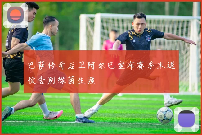 巴萨传奇后卫阿尔巴宣布赛季末退役告别绿茵生涯