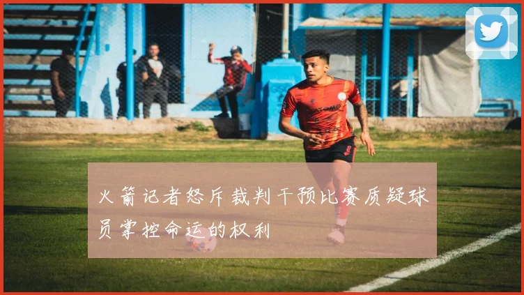 火箭记者怒斥裁判干预比赛质疑球员掌控命运的权利