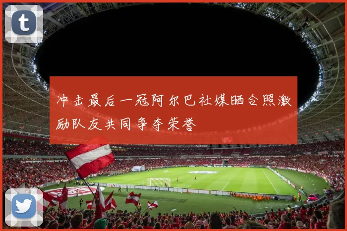 冲击最后一冠阿尔巴社媒晒合照激励队友共同争夺荣誉