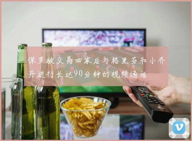 保罗被交易回家后与格里芬和小乔丹进行长达90分钟的视频通话