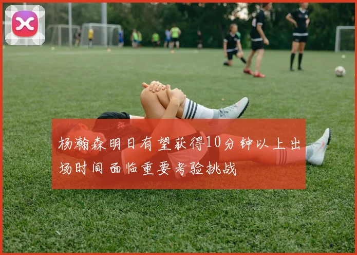 杨瀚森明日有望获得10分钟以上出场时间面临重要考验挑战