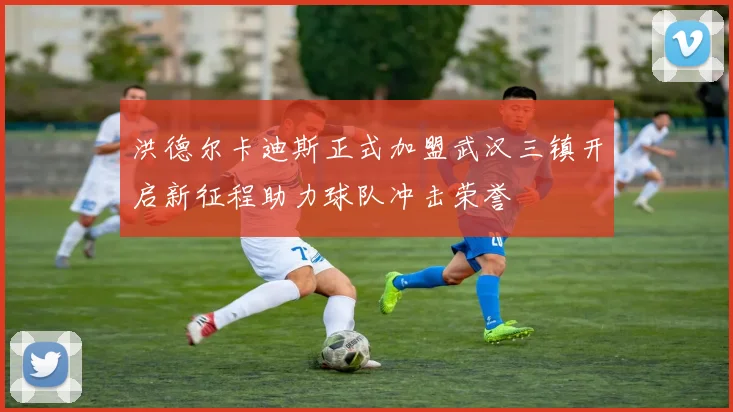 洪德尔卡迪斯正式加盟武汉三镇开启新征程助力球队冲击荣誉