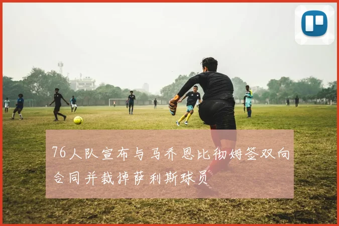 76人队宣布与马乔恩比彻姆签双向合同并裁掉萨利斯球员
