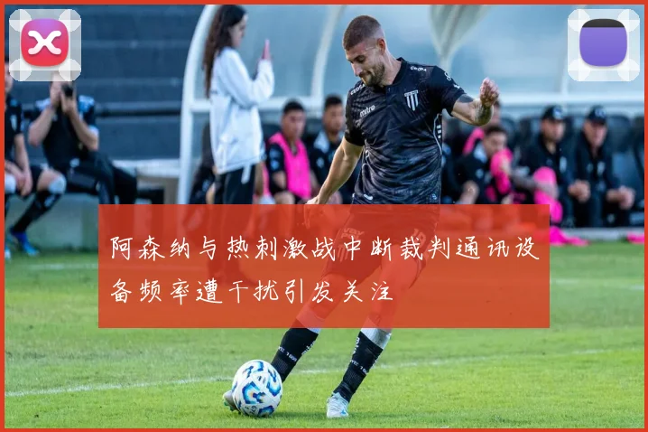 阿森纳与热刺激战中断裁判通讯设备频率遭干扰引发关注