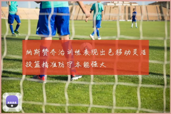 纳斯赞乔治训练表现出色移动灵活投篮精准防守本能强大