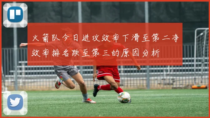 火箭队今日进攻效率下滑至第二净效率排名跌至第三的原因分析