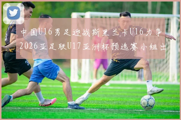 中国U16男足迎战斯里兰卡U16力争2026亚足联U17亚洲杯预选赛小组出线