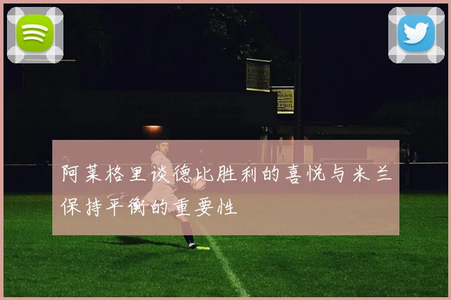 阿莱格里谈德比胜利的喜悦与米兰保持平衡的重要性