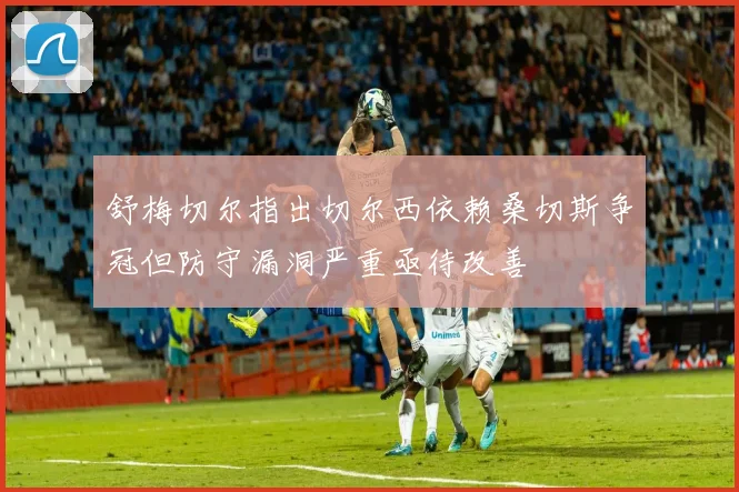 舒梅切尔指出切尔西依赖桑切斯争冠但防守漏洞严重亟待改善