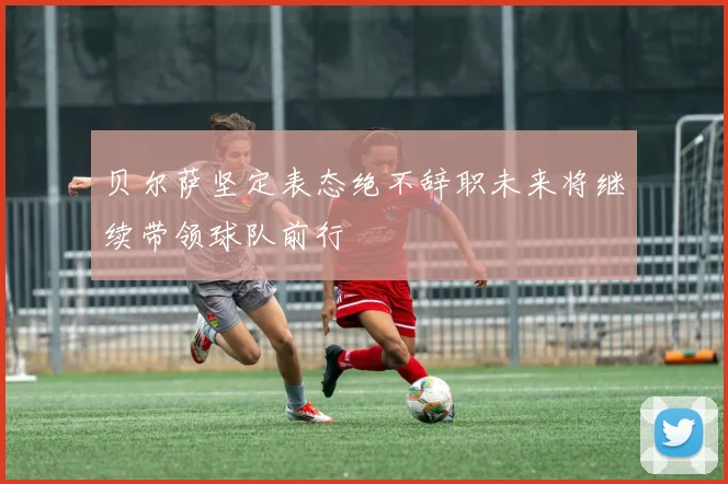 贝尔萨坚定表态绝不辞职未来将继续带领球队前行