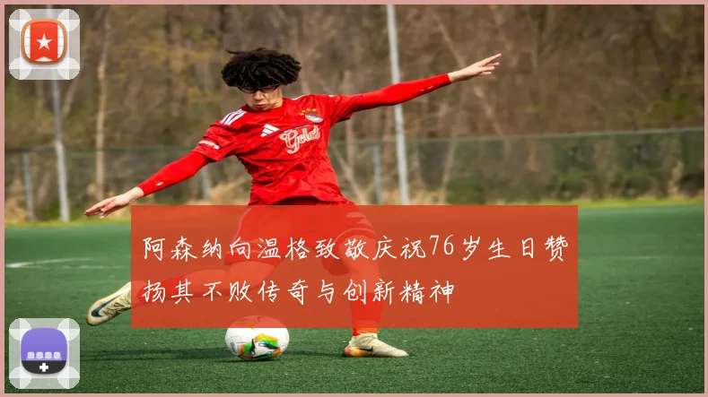 阿森纳向温格致敬庆祝76岁生日赞扬其不败传奇与创新精神
