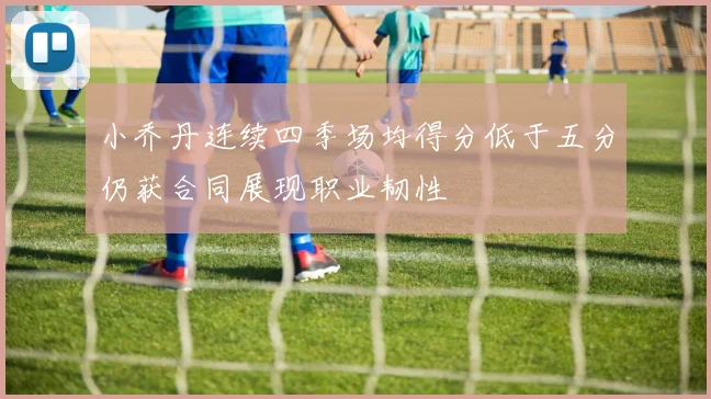 小乔丹连续四季场均得分低于五分仍获合同展现职业韧性