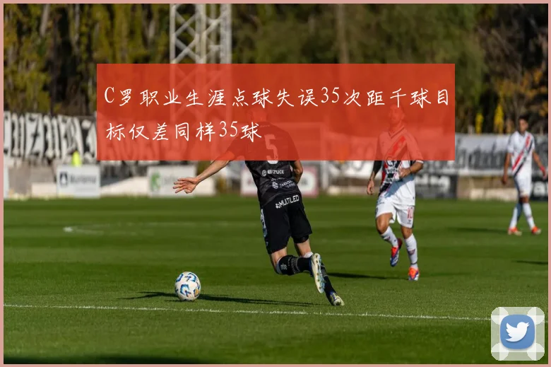 C罗职业生涯点球失误35次距千球目标仅差同样35球