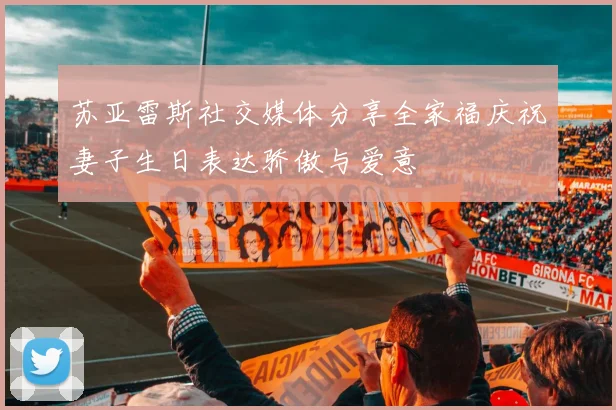 苏亚雷斯社交媒体分享全家福庆祝妻子生日表达骄傲与爱意
