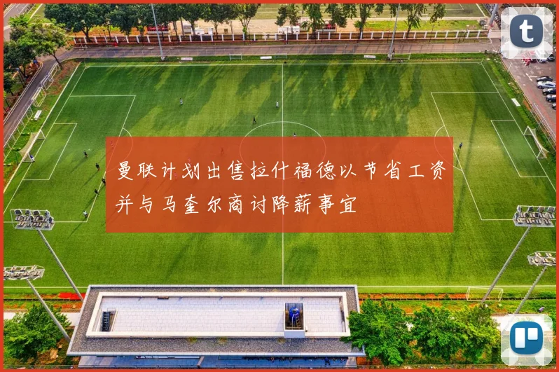 曼联计划出售拉什福德以节省工资并与马奎尔商讨降薪事宜