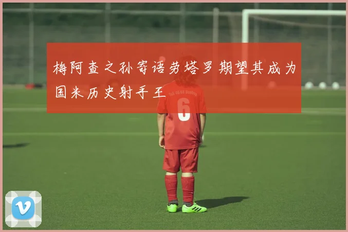梅阿查之孙寄语劳塔罗期望其成为国米历史射手王