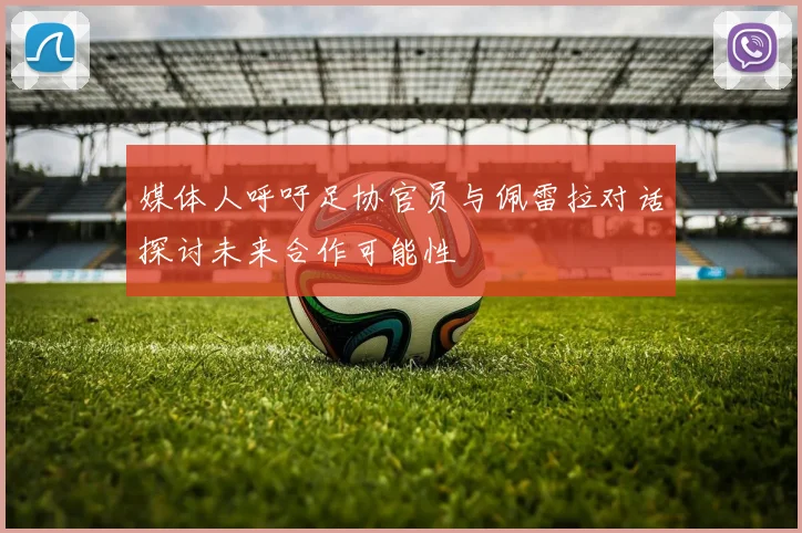 媒体人呼吁足协官员与佩雷拉对话探讨未来合作可能性