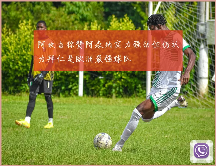 阿坎吉称赞阿森纳实力强劲但仍认为拜仁是欧洲最强球队
